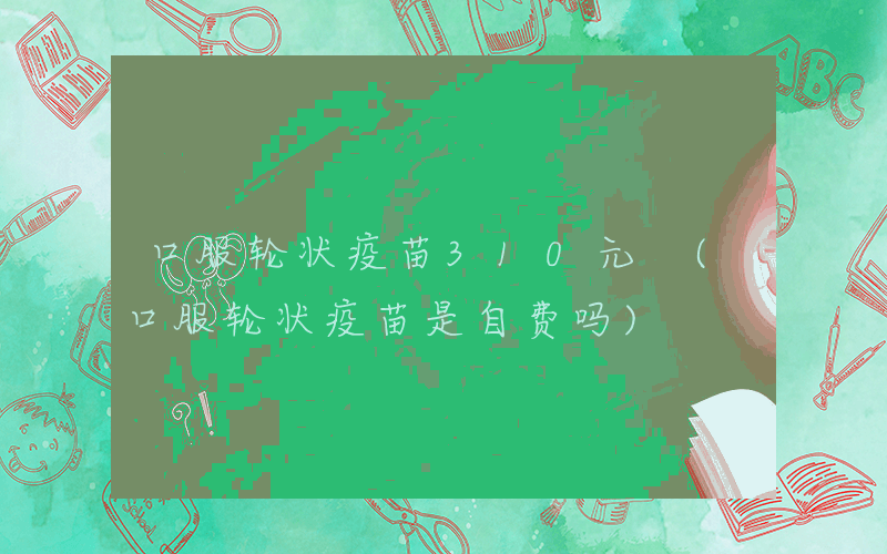 口服轮状疫苗310元 (口服轮状疫苗是自费吗)